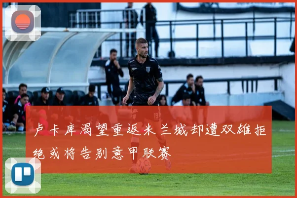卢卡库渴望重返米兰城却遭双雄拒绝或将告别意甲联赛