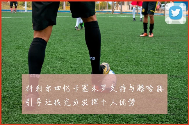 科利尔回忆卡塞米罗支持与滕哈赫引导让我充分发挥个人优势