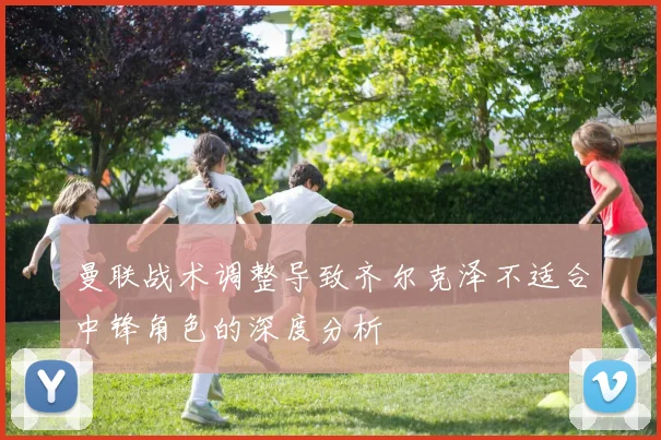曼联战术调整导致齐尔克泽不适合中锋角色的深度分析