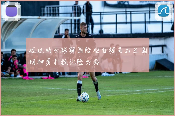 迈达纳头球解围险些自摆乌龙王国明神勇扑救化险为夷