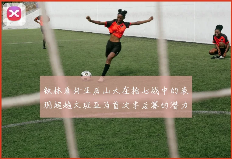 铁林看好亚历山大在抢七战中的表现超越文班亚马首次季后赛的潜力