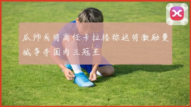 瓜帅或将离任卡拉格称这将激励曼城争夺国内三冠王