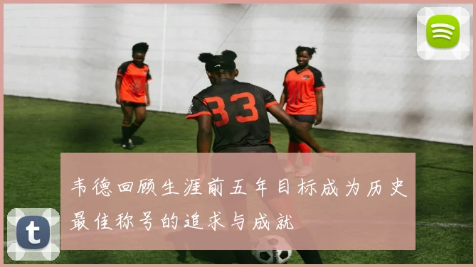 韦德回顾生涯前五年目标成为历史最佳称号的追求与成就