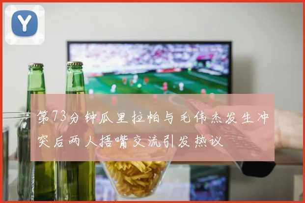 第73分钟瓜里拉帕与毛伟杰发生冲突后两人捂嘴交流引发热议