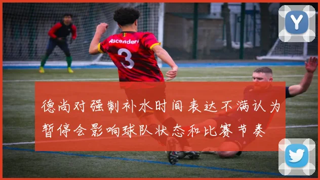 德尚对强制补水时间表达不满认为暂停会影响球队状态和比赛节奏