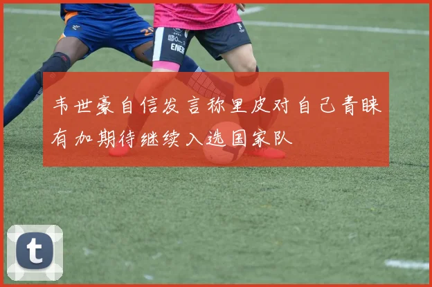 韦世豪自信发言称里皮对自己青睐有加期待继续入选国家队