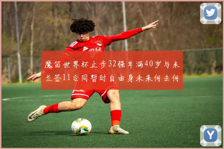 魔笛世界杯止步32强年满40岁与米兰签11合同暂时自由身未来何去何从