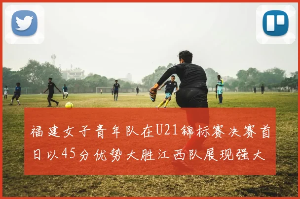 福建女子青年队在U21锦标赛决赛首日以45分优势大胜江西队展现强大实力