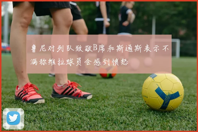 鲁尼对列队致敬B席和斯通斯表示不满称维拉球员会感到愤怒