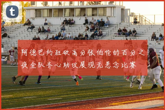 阿德巴约狂砍高分张伯伦的百分之夜全队齐心助攻展现无悬念比赛