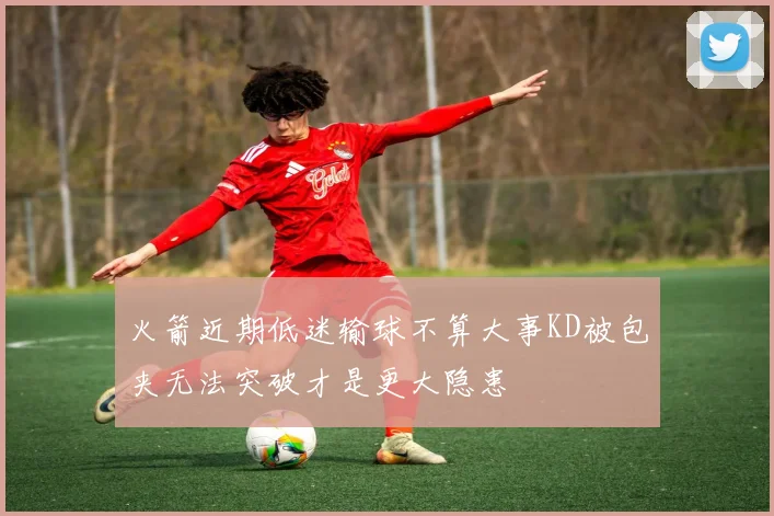 火箭近期低迷输球不算大事KD被包夹无法突破才是更大隐患