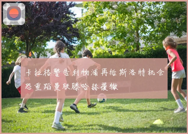 卡拉格警告利物浦再给斯洛特机会恐重蹈曼联滕哈赫覆辙