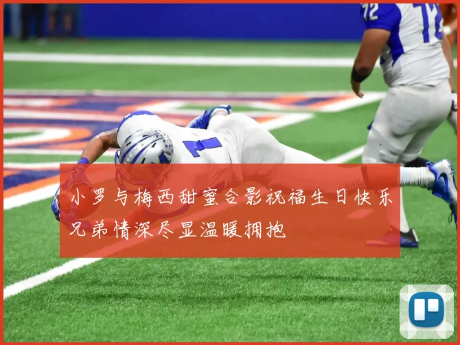小罗与梅西甜蜜合影祝福生日快乐兄弟情深尽显温暖拥抱