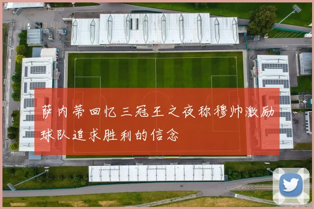 萨内蒂回忆三冠王之夜称穆帅激励球队追求胜利的信念