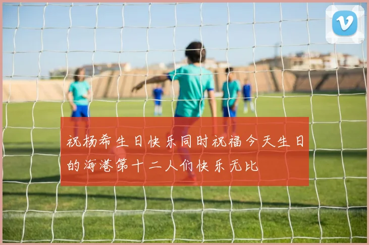 祝杨希生日快乐同时祝福今天生日的海港第十二人们快乐无比