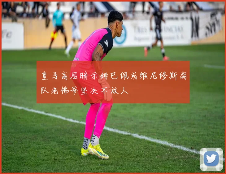 皇马高层暗示姆巴佩或维尼修斯离队老佛爷坚决不放人