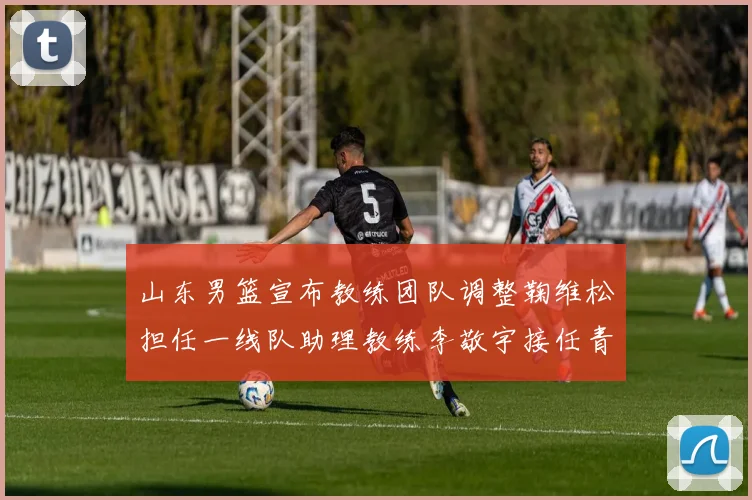 山东男篮宣布教练团队调整鞠维松担任一线队助理教练李敬宇接任青年队主教练