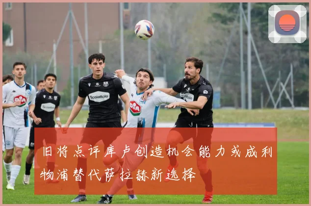 旧将点评库卢创造机会能力或成利物浦替代萨拉赫新选择