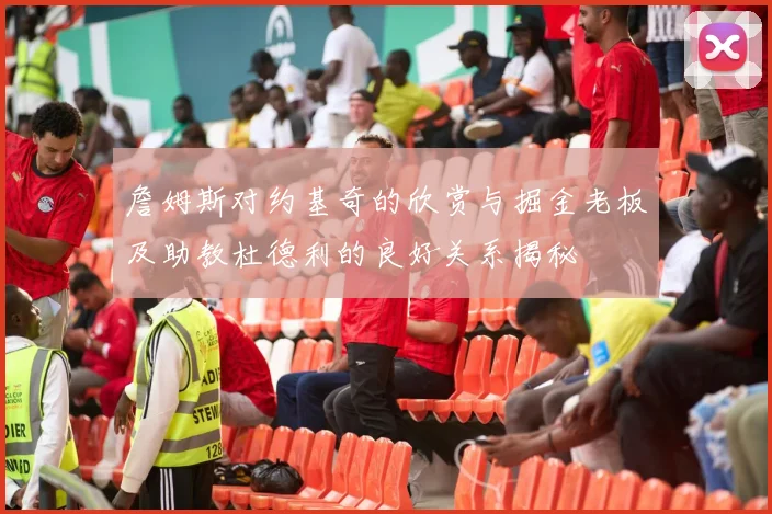 詹姆斯对约基奇的欣赏与掘金老板及助教杜德利的良好关系揭秘