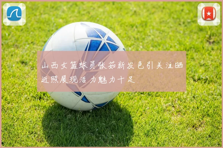 山西女篮球员张茹新发色引关注晒近照展现活力魅力十足