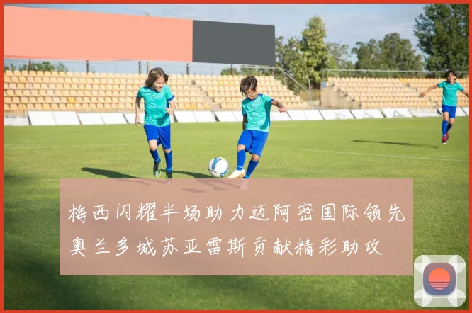 梅西闪耀半场助力迈阿密国际领先奥兰多城苏亚雷斯贡献精彩助攻