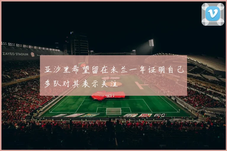 亚沙里希望留在米兰一年证明自己多队对其表示关注