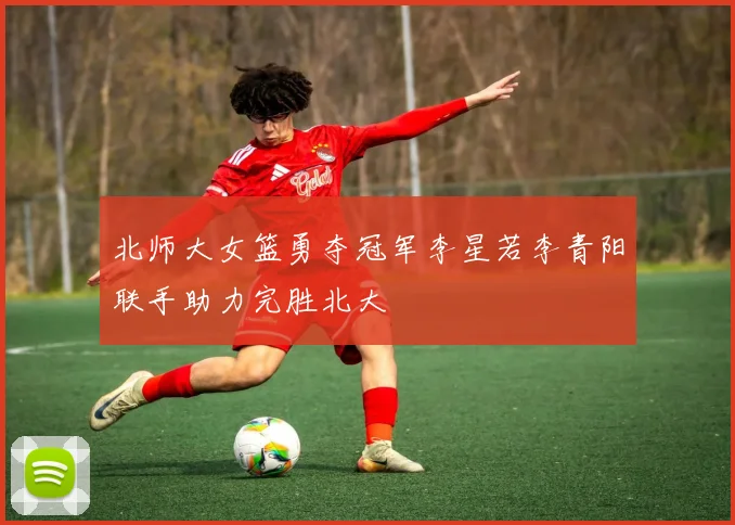 北师大女篮勇夺冠军李星若李青阳联手助力完胜北大